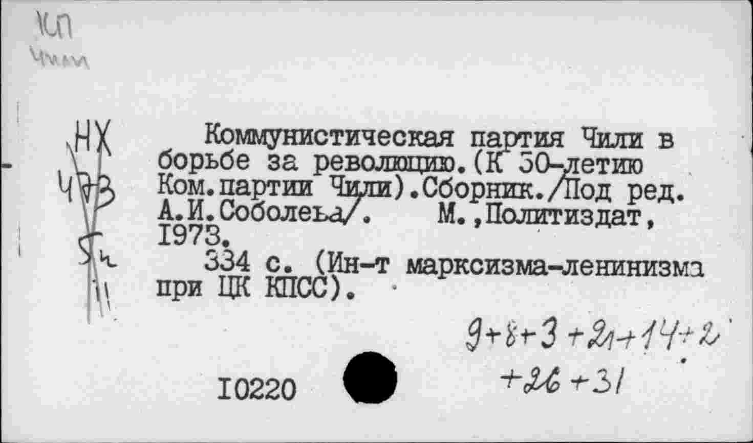 ﻿Коммунистическая партия Чили в борьбе за революцию.(к 50-летию Ком.партии Чили).Сборник./Под ред. А.И.Соболева/.	М.,Политиздат,
1973.
334 с. (Ин-т марксизма-ленинизма при ЦК КПСС). •
10220
^З+Зм/У^’
+М +-3/